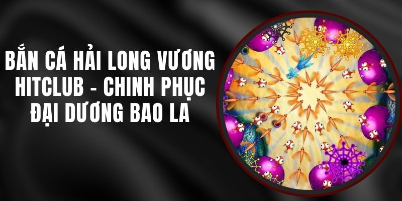 Bắn Cá Hải Long Vương Hitclub - Chinh Phục Đại Dương Bao La